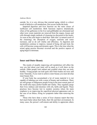 Andreas Moritz
148
outside. So, it is very obvious that external aging, which is a direct
result of defective cell metabolism, first occurs inside the body.
Impaired digestion and liver function are the main causes of
inefficient cell metabolism. Both functions improve dramatically
when all the gallstones in the liver and gallbladder are eliminated and
other toxic waste materials are removed from the organs, tissues and
cells through simple methods of cleansing (as discussed in this book).
As soon as the cells begin to shed their ‘dark skin’ (a natural result of
the cleansing), the absorption of oxygen, nutrients and water
increases, and so do cell vitality and efficiency. As digestion and
metabolism continue to improve, instead of being old and tired, the
cells will become young and dynamic again. This is the time when the
actual aging process becomes reversed and the positive aspects of
aging begin to dominate.
Inner and Outer Beauty
The results of steadily improving cell metabolism will affect the
way you feel about your inner self as much as it will show on the
outside. Older people look radiant and youthful when they are truly
healthy. Young people can look quite old if their bodies are toxic and
tired. Naturally, if you want to achieve outer beauty you must develop
inner beauty first.
If your body has accumulated a lot of waste material it is not
capable of imbuing you with a sense of beauty and worthiness. There
are still groups of indigenous people living in the most remote parts of
the world who enjoy perfect health and vitality. They regularly purge
their liver, kidneys and intestines with oils, herbs and liquids. These
practices have become lost to modern societies where the main
emphasis is on improving the superficial physical appearance and, in
the case of an illness, fixing its symptoms rather than removing the
cause.
Those who have done a series of liver cleanses report that they
feel much better about their body, their life and their environment. In
many cases, the person’s self-esteem and ability to appreciate others
 