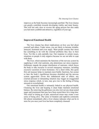 The Amazing Liver Cleanse
149
improves as the body becomes increasingly purified. The liver cleanse
can greatly contribute towards developing vitality and inner beauty.
This will not only slow or reverse the aging process but also make
you feel more youthful and attractive, regardless of your age.
Improved Emotional Health
The liver cleanse has direct implications on how you feel about
yourself and others. Under stress, you are likely to become irritable,
annoyed, frustrated and even angry. Most people assume that stress
has something to do with the external problems they face in their
lives. Yet this is only partially true. Our response to certain issues,
situations or people is only negative because we are not able to cope
with them.
The liver, which maintains the functions of the nervous system by
supplying it with vital nutrients, also determines our stress response.
Gallstones impede the proper distribution of nutrients, which forces
the body to take recourse in several emergency measures, including
excessive secretion of stress hormones. For a short while, this quick
first aid measure helps to maintain most bodily functions, but sooner
or later the body’s equilibrium becomes disturbed and the nervous
system aggravated. Given this imbalanced state of affairs, any
external pressure or demanding situation may trigger an exaggerated
stress response which, in turn, may give rise to the feeling of being
stressed or overwhelmed.
Our emotional health is intimately linked to our physical health.
Cleansing the liver and keeping it clean helps maintain emotional
balance. By removing the gallstones you also root out any deep-seated
anger and resentment that may have been stored there for a long time.
This relief or letting go of past, unresolved issues may create a new
sense of being alive. The sense of freedom and euphoria commonly
felt almost immediately after a liver cleanse indicates what can be in
store for you once your liver has been completely cleansed.
 