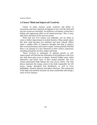Andreas Moritz
150
A Clearer Mind and Improved Creativity
Clarity of mind, memory recall, creativity and ability to
concentrate and focus attention all depend on how well the brain and
nervous system are nourished. An ineffective circulatory system has a
dulling and suppressing effect on all mental processes. This, in turn,
adds stress and strain on the nervous system.
With each new liver cleanse you undertake, you are likely to
notice a further improvement in mental faculties. Many people report
that their mind becomes less turbulent and more relaxed. Others
report a sudden influx of expansive thoughts that help to improve
their work performance and creative output. Artists generally find that
there is an opening of a new dimension to their creative expression,
including perception of colors, shapes and forms.
Those involved in techniques of spiritual growth or self-
improvement will find that the elimination of all gallstones in the liver
may help them gain access to deeper, formerly hidden areas within
themselves and utilize more of their mental potential. The liver
cleanse particularly helps balance the solar plexus chakra. The solar
plexus represents the energy center in the body responsible for will
power, energy absorption and distribution, as well as liver,
gallbladder, stomach, pancreas and spleen functions. This central part
of the body and emotions becomes far more comfortable after doing a
series of liver cleanses.
 