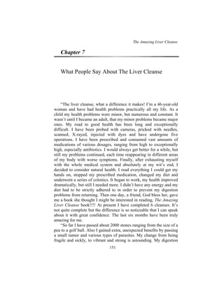 The Amazing Liver Cleanse
151
Chapter 7
What People Say About The Liver Cleanse
“The liver cleanse, what a difference it makes! I’m a 46-year-old
woman and have had health problems practically all my life. As a
child my health problems were minor, but numerous and constant. It
wasn’t until I became an adult, that my minor problems became major
ones. My road to good health has been long and exceptionally
difficult. I have been probed with cameras, pricked with needles,
scanned, X-rayed, injected with dyes and have undergone five
operations. I have been prescribed and consumed vast amounts of
medications of various dosages, ranging from high to exceptionally
high, especially antibiotics. I would always get better for a while, but
still my problems continued, each time reappearing in different areas
of my body with worse symptoms. Finally, after exhausting myself
with the whole medical system and absolutely at my wit’s end, I
decided to consider natural health. I read everything I could get my
hands on, stopped my prescribed medication, changed my diet and
underwent a series of colonics. It began to work, my health improved
dramatically, but still I needed more. I didn’t have any energy and my
diet had to be strictly adhered to in order to prevent my digestion
problems from returning. Then one day, a friend, God bless her, gave
me a book she thought I might be interested in reading, The Amazing
Liver Cleanse book!!!! At present I have completed 6 cleanses. It’s
not quite complete but the difference is so noticeable that I can speak
about it with great confidence. The last six months have been truly
amazing for me.
“So far I have passed about 2000 stones ranging from the size of a
pea to a golf ball. Also I gained extra, unexpected benefits by passing
a small tumor and various types of parasites. My change from being
fragile and sickly, to vibrant and strong is astounding. My digestion
 