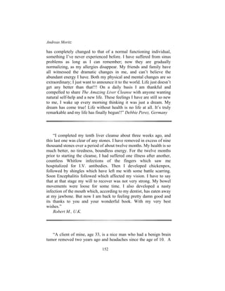 Andreas Moritz
152
has completely changed to that of a normal functioning individual,
something I’ve never experienced before. I have suffered from sinus
problems as long as I can remember; now they are gradually
normalizing, as my allergies disappear. My friends and family have
all witnessed the dramatic changes in me, and can’t believe the
abundant energy I have. Both my physical and mental changes are so
extraordinary; I just want to announce it to the world. Life just doesn’t
get any better than that!!! On a daily basis I am thankful and
compelled to share The Amazing Liver Cleanse with anyone wanting
natural self-help and a new life. These feelings I have are still so new
to me, I wake up every morning thinking it was just a dream. My
dream has come true! Life without health is no life at all. It’s truly
remarkable and my life has finally begun!!” Debbie Perez, Germany
“I completed my tenth liver cleanse about three weeks ago, and
this last one was clear of any stones. I have removed in excess of nine
thousand stones over a period of about twelve months. My health is so
much better, no tiredness, boundless energy. For the twelve months
prior to starting the cleanse, I had suffered one illness after another,
countless Whitlow infections of the fingers which saw me
hospitalized for I.V. antibodies. Then I developed chickenpox,
followed by shingles which have left me with some battle scarring.
Soon Encephalitis followed which affected my vision. I have to say
that at that stage my will to recover was not very strong. My bowel
movements were loose for some time. I also developed a nasty
infection of the mouth which, according to my dentist, has eaten away
at my jawbone. But now I am back to feeling pretty damn good and
its thanks to you and your wonderful book. With my very best
wishes.”
Robert M., U.K.
“A client of mine, age 33, is a nice man who had a benign brain
tumor removed two years ago and headaches since the age of 10. A
 