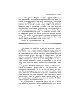 The Amazing Liver Cleanse
153
year after the operation the pain was still a big problem; he would
miss work for days, and end up cold, shivering and sweaty in bed. His
original surgeon opened his head again a year ago to “relieve fluid
pressure” (as a CST, I can do that with my hands!). The headaches
persisted and he would have his ‘funny heads’ where he would
experience waves of tingling for 30 seconds a few times every day,
quite a problem while driving. So I suggested some liver cleanses of
which he has now done two. The three weeks since the last cleanse
have been “the best for many years,” no headaches or ‘funny heads,’
his complexion is clear and healthy, eyes bright and clear, he feels
great. The number of stones passed was many thousands in the
second cleanse; he could not believe what came out. He’s really
grateful and delighted with the results and the book.”
Geoffrey M., Health Practitioner, U.K.
“Just thought you would like to hear the latest report from my
cardiologist, whom I went to see on Monday, just because it has now
been over one year since my heart attack.” This was the beginning of
an e-mail message that Susan, a 62-year old client of mine from
Arizona, sent me recently. “He was a bit disturbed when I first saw
him,” she continued, “because I said I was not taking any medications
and had not since last August. As he was talking with me he said he
would probably prescribe a couple of medications for me to start
taking again, but first he wanted to do an echocardiogram and a stress
test.”
“I agreed to them both and they were done in his office. While I
was on the treadmill, I became tired, so I told his assistants I was
getting tired and they said ‘You may be, but your heart is not!’ They
said the echocardiogram and stress test were well within normal
limits. When the cardiologist came back in the room he said, ‘I am
totally surprised, just totally surprised. These tests show a healthy
heart, no failure at all! So you can go home, continue doing what you
have been doing and come back to see me in six months.’ He did not
mention anything else about medications.”
Her message ended by saying how grateful she was for having
received all the advice and recommendations that had given her the
 