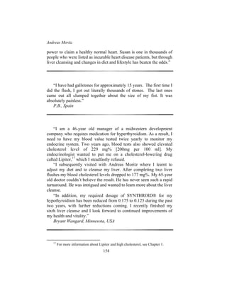 Andreas Moritz
154
power to claim a healthy normal heart. Susan is one in thousands of
people who were listed as incurable heart disease patients, but through
liver cleansing and changes in diet and lifestyle has beaten the odds.”
“I have had gallstones for approximately 15 years. The first time I
did the flush, I got out literally thousands of stones. The last ones
came out all clumped together about the size of my fist. It was
absolutely painless.”
P.B., Spain
“I am a 46-year old manager of a midwestern development
company who requires medication for hyperthyroidism. As a result, I
need to have my blood value tested twice yearly to monitor my
endocrine system. Two years ago, blood tests also showed elevated
cholesterol level of 229 mg% [200mg per 100 ml]. My
endocrinologist wanted to put me on a cholesterol-lowering drug
called Lipitor,17
which I steadfastly refused.
“I subsequently visited with Andreas Moritz where I learnt to
adjust my diet and to cleanse my liver. After completing two liver
flushes my blood cholesterol levels dropped to 177 mg%. My 65-year
old doctor couldn’t believe the result. He has never seen such a rapid
turnaround. He was intrigued and wanted to learn more about the liver
cleanse.
“In addition, my required dosage of SYNTHROID for my
hypothyroidism has been reduced from 0.175 to 0.125 during the past
two years, with further reductions coming. I recently finished my
sixth liver cleanse and I look forward to continued improvements of
my health and vitality.”
Bryant Wangard, Minnesota, USA
17
For more information about Lipitor and high cholesterol, see Chapter 1.
 