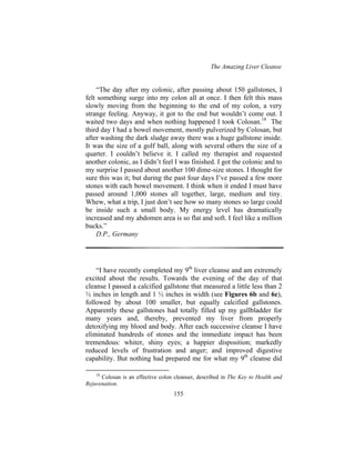 The Amazing Liver Cleanse
155
“The day after my colonic, after passing about 150 gallstones, I
felt something surge into my colon all at once. I then felt this mass
slowly moving from the beginning to the end of my colon, a very
strange feeling. Anyway, it got to the end but wouldn’t come out. I
waited two days and when nothing happened I took Colosan.18
The
third day I had a bowel movement, mostly pulverized by Colosan, but
after washing the dark sludge away there was a huge gallstone inside.
It was the size of a golf ball, along with several others the size of a
quarter. I couldn’t believe it. I called my therapist and requested
another colonic, as I didn’t feel I was finished. I got the colonic and to
my surprise I passed about another 100 dime-size stones. I thought for
sure this was it; but during the past four days I’ve passed a few more
stones with each bowel movement. I think when it ended I must have
passed around 1,000 stones all together, large, medium and tiny.
Whew, what a trip, I just don’t see how so many stones so large could
be inside such a small body. My energy level has dramatically
increased and my abdomen area is so flat and soft. I feel like a million
bucks.”
D.P., Germany
“I have recently completed my 9th
liver cleanse and am extremely
excited about the results. Towards the evening of the day of that
cleanse I passed a calcified gallstone that measured a little less than 2
½ inches in length and 1 ½ inches in width (see Figures 6b and 6c),
followed by about 100 smaller, but equally calcified gallstones.
Apparently these gallstones had totally filled up my gallbladder for
many years and, thereby, prevented my liver from properly
detoxifying my blood and body. After each successive cleanse I have
eliminated hundreds of stones and the immediate impact has been
tremendous: whiter, shiny eyes; a happier disposition; markedly
reduced levels of frustration and anger; and improved digestive
capability. But nothing had prepared me for what my 9th
cleanse did
18
Colosan is an effective colon cleanser, described in The Key to Health and
Rejuvenation.
 