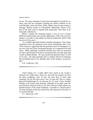 Andreas Moritz
156
for me. The aches and pains I used to have throughout my body for so
many years left me overnight, including the chronic stiffness in my
neck/shoulder, back and joints. When lightly pressed upon during a
massage, Shiatsu session or Chiropractic adjustment, almost every
part of my body used to respond with strong pain. Now there is no
more pain, whatsoever.
Before I started this cleansing regime, I was on over a dozen
different medical drugs and vitamin supplements. After only one liver
cleanse I was able to stop taking my thyroid medication which I had
been on for five years.
“As a middle aged baby boomer entering menopause, I have been
surprised to have my menstrual cycle return immediately after a few
of the cleanses, suggesting that the premature onset of menopause, in
my case, may have been accelerated because of a congested liver and
colon. Other startlingly wonderful benefits have been an increased
sex drive and feelings of sexiness, decreased desire for junk foods and
overall youthful attitude—far more joyful and optimistic than I’ve felt
in 10 years. My deep gratitude goes to Andreas Moritz for bringing
this invaluable aide to our attention and, in this instance, saving my
life!”
L.M., California, USA
“Until cleanse #11, I really didn’t have much to say except I
released over 2,000 stones. However, since the last cleanse, my face
has been completely clear of acne for more than 13 days (and
counting!) for the first time since I was 14 years old. This is a major
physical breakthrough for me because for 22 years I have dreaded
looking in the mirror each morning. Although in my adult years the
acne has been relatively mild, it was still a nuisance. High school was
painful because of the major breakouts. I consider it a miracle that I
can look someone in the eyes and not be self-conscious of my face. It
is a terrific feeling!”
P.V., Minnesota, USA
 
