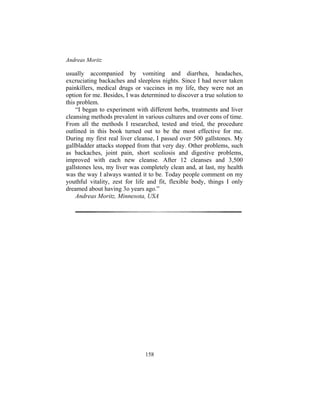 Andreas Moritz
158
usually accompanied by vomiting and diarrhea, headaches,
excruciating backaches and sleepless nights. Since I had never taken
painkillers, medical drugs or vaccines in my life, they were not an
option for me. Besides, I was determined to discover a true solution to
this problem.
“I began to experiment with different herbs, treatments and liver
cleansing methods prevalent in various cultures and over eons of time.
From all the methods I researched, tested and tried, the procedure
outlined in this book turned out to be the most effective for me.
During my first real liver cleanse, I passed over 500 gallstones. My
gallbladder attacks stopped from that very day. Other problems, such
as backaches, joint pain, short scoliosis and digestive problems,
improved with each new cleanse. After 12 cleanses and 3,500
gallstones less, my liver was completely clean and, at last, my health
was the way I always wanted it to be. Today people comment on my
youthful vitality, zest for life and fit, flexible body, things I only
dreamed about having 3o years ago.”
Andreas Moritz, Minnesota, USA
 