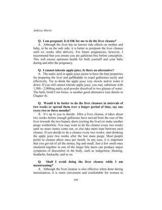 Andreas Moritz
160
Q. I am pregnant. Is it OK for me to do the liver cleanse?
A. Although the liver has no known side effects on mother and
baby, to be on the safe side, it is better to postpone the liver cleanse
until six weeks after delivery. For future pregnancies, however, I
recommend that you ensure you are gallstone-free before conception.
This will ensure optimum health for both yourself and your baby
during and after the pregnancy.
Q. I cannot tolerate apple juice. Is there an alternative?
A. The malic acid in apple juice seems to have the best properties
for preparing the liver and gallbladder to expel gallstones easily and
effectively. Try to drink the apple juice very slowly and/or water it
down. If you still cannot tolerate apple juice, you may substitute with
1,500—2,000mg malic acid powder dissolved in two glasses of water.
The herb, Gold Coin Grass, is another good alternative (see details in
Chapter 4).
Q. Would it be better to do the liver cleanses in intervals of
two weeks or spread them over a longer period of time, say one
every two or three months?
A. It’s up to you to decide. After a liver cleanse, it takes about
two weeks before enough gallstones have moved from the rear of the
liver towards the two hepatic ducts (exiting the liver) to make another
purge worthwhile. You may want to do the cleanse every two weeks
until no more stones come out, or else take more time between each
cleanse. If you decide to do a cleanse every two weeks, start drinking
the apple juice two weeks after the last main purge. Most people
prefer to cleanse about once per month. In any case, it is important
that you get rid of all the stones, big and small. Just a few small ones
clustered together in one of the larger bile ducts can produce major
symptoms of discomfort in the body, such as indigestion, bloating,
headache, backache, and so on.
Q. Shall I avoid doing the liver cleanse while I am
menstruating?
A. Although the liver cleanse is also effective when done during
menstruation, it is more convenient and comfortable for women to
 