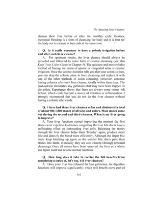 The Amazing Liver Cleanse
161
cleanse their liver before or after the monthly cycle. Besides,
menstrual bleeding is a form of cleansing the body and it is best for
the body not to cleanse at two ends at the same time.
Q. Is it really necessary to have a colonic irrigation before
and after each liver cleanse?
A. For optimum results, the liver cleanse should always be
preceded and followed by some form of colonic cleansing (see also
Keep Your Colon Clean in Chapter 5). The quickest and most reliable
method of freeing the colon of spastic or congested areas is colonic
irrigation. Once the colonic therapist tells you that your colon is clean,
you can skip the colonic prior to liver cleansing and replace it with
one of the other methods of colon cleansing. However, continue
having colonics after each liver cleanse, ideally within three days. The
past-colonic eliminates any gallstones that may have been trapped in
the colon. Experience shows that there are always some stones left
behind, which could become a source of irritation or inflammation. I
strongly recommend that you do not do the liver cleanse without
having a colonic afterwards.
Q. I have had three liver cleanses so far and eliminated a total
of about 900-1,000 stones of all sizes and colors. Most stones came
out during the second and third cleanses. When is my liver going
to improve?
A. Your liver functions started improving the moment the first
stones were expelled. Gallstones congesting the liver bile ducts have a
suffocating effect on surrounding liver cells. Releasing the stones
through the liver cleanse helps them ‘breathe’ again, produce more
bile and detoxify the blood more efficiently. Although the larger bile
ducts keep blocking up again as the smaller bile ducts pass their
stones into them, eventually they are also cleared (through repeated
cleansing). Once all stones have been removed, the liver as a whole
can repair itself and restore normal functions.
Q. How long does it take to receive the full benefits from
completing a series of, let’s say, 6-8 liver cleanses?
A. Once your liver has released the last gallstones, the digestive
functions will improve significantly, which will benefit every part of
 