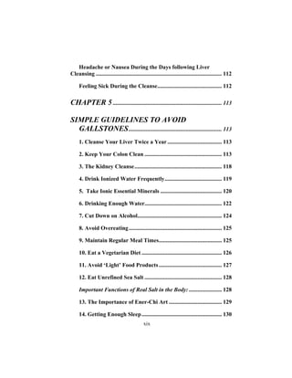 xix
Headache or Nausea During the Days following Liver
Cleansing ........................................................................................ 112
Feeling Sick During the Cleanse............................................. 112
CHAPTER 5 ............................................................................ 113
SIMPLE GUIDELINES TO AVOID
GALLSTONES................................................................. 113
1. Cleanse Your Liver Twice a Year...................................... 113
2. Keep Your Colon Clean ...................................................... 113
3. The Kidney Cleanse............................................................. 118
4. Drink Ionized Water Frequently........................................ 119
5. Take Ionic Essential Minerals ........................................... 120
6. Drinking Enough Water...................................................... 122
7. Cut Down on Alcohol........................................................... 124
8. Avoid Overeating................................................................. 125
9. Maintain Regular Meal Times............................................ 125
10. Eat a Vegetarian Diet ........................................................ 126
11. Avoid ‘Light’ Food Products............................................ 127
12. Eat Unrefined Sea Salt ...................................................... 128
Important Functions of Real Salt in the Body: ....................... 128
13. The Importance of Ener-Chi Art ..................................... 129
14. Getting Enough Sleep........................................................ 130
 