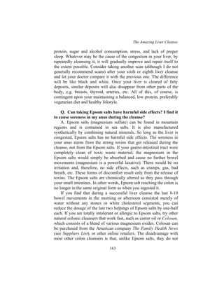 The Amazing Liver Cleanse
163
protein, sugar and alcohol consumption, stress, and lack of proper
sleep. Whatever may be the cause of the congestion in your liver, by
repeatedly cleansing it, it will gradually improve and repair itself to
the extent possible. Consider taking another scan (although I do not
generally recommend scans) after your sixth or eighth liver cleanse
and let your doctor compare it with the previous one. The difference
will be like black and white. Once your liver is cleared of fatty
deposits, similar deposits will also disappear from other parts of the
body, e.g. breasts, thyroid, arteries, etc. All of this, of course, is
contingent upon your maintaining a balanced, low protein, preferably
vegetarian diet and healthy lifestyle.
Q. Can taking Epsom salts have harmful side effects? I find it
to cause soreness in my anus during the cleanse?
A. Epsom salts (magnesium sulfate) can be found in mountain
regions and is contained in sea salts. It is also manufactured
synthetically by combining natural minerals. So long as the liver is
congested, Epsom salts has no harmful side effects. The soreness in
your anus stems from the strong toxins that get released during the
cleanse, not from the Epsom salts. If your gastro-intestinal tract were
completely clean of toxic waste material, the magnesium in the
Epsom salts would simply be absorbed and cause no further bowel
movements (magnesium is a powerful laxative). There would be no
irritation and, therefore, no side effects, such as cramps, gas, bad
breath, etc. These forms of discomfort result only from the release of
toxins. The Epsom salts are chemically altered as they pass through
your small intestines. In other words, Epsom salt reaching the colon is
no longer in the same original form as when you ingested it.
If you find that during a successful liver cleanse the last 8-10
bowel movements in the morning or afternoon consisted merely of
water without any stones or white cholesterol segments, you can
reduce the dosage of the last two helpings of Epsom salts by one-half
each. If you are totally intolerant or allergic to Epsom salts, try other
natural colonic cleansers that work fast, such as castor oil or Colosan,
which consists of a blend of various magnesium oxides. Colosan can
be purchased from the American company The Family Health News
(see Suppliers List), or other online retailers. The disadvantage with
most other colon cleansers is that, unlike Epsom salts, they do not
 