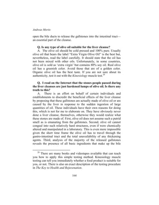 Andreas Moritz
164
open the bile ducts to release the gallstones into the intestinal tract—
an essential part of the cleanse.
Q. Is any type of olive oil suitable for the liver cleanse?
A. The olive oil should be cold pressed and 100% pure. Usually
olive oil that bears the label “Extra Virgin Olive Oil” is the best but,
nevertheless, read the label carefully. It should state that the oil has
not been mixed with other oils. Unfortunately, in some countries,
olive oil is sold as ‘extra virgin’ but contains 80% soy oil. Real olive
oil has a greenish color. Avoid those that are of a golden color.
Organic olive oil has the best taste. If you are not sure about its
authenticity, test it out with the Kinesiology muscle test.20
Q. I read on the Internet that the stones people passed during
the liver cleanses are just hardened lumps of olive oil. Is there any
truth to this?
A. There is an effort on behalf of certain individuals and
establishments to discredit the beneficial effects of the liver cleanse
by proposing that these gallstones are actually made of olive oil or are
caused by the liver in response to the sudden ingestion of large
quantities of oil. These individuals have their own reasons for doing
this, which is not for me to elaborate on. They have obviously never
done a liver cleanse, themselves, otherwise they would realize what
these stones are made of. First, olive oil does not assume such a putrid
smell as is emanating from the gallstones. Second, olive oil cannot
congeal into such relatively hard structures, even if were chemically
altered and manipulated in a laboratory. This is even more impossible
given the short time frame the olive oil has to travel through the
gastro-intestinal tract and the total unavailability of any thickening
agents. Third, analysis of the majority of the released gallstones
reveals the presence of all basic ingredients that make up the bile
20
There are many books and videotapes available that can teach
you how to apply this simple testing method. Kinesiology muscle
testing can tell you immediately whether a food product is suitable for
you, or not. There is also an exact description of the testing procedure
in The Key to Health and Rejuvenation.
 