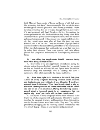 The Amazing Liver Cleanse
165
fluid. Many of these consist of layers and layers of old, dark green
bile, something that doesn’t happen overnight. The rest of the stones
are the typical calcified gallstones found in the gallbladder. Fourth,
the olive oil mixture does not even pass through the liver, as would be
if it were combined with food. Therefore, the liver does nothing but
release gallstones and bile. The liver is not a soap factory either. Fifth,
once the liver and gallbladder are completely clean, there are no more
gallstones being released. If these stones were indeed made from olive
oil, they would occur even after all liver bile ducts are open.
However, this is not the case. There are thousands of people from all
over the world who have saved their gallbladders by the liver cleanse.
Others have fully regained their health and even saved their own lives
by doing these cleanses. Those who promote such false claims
prevent their compatriots and themselves from improving their well-
being.
Q. I am taking food supplements. Should I continue taking
them while doing the liver cleanse?
A. It is best to avoid any supplements or medicines during the
cleanse, unless they are absolutely essential. Besides, they are wasted
as they are flushed out with the bile and Epsom salts. In addition,
medicinal drugs and substances such as sleeping pills have a
suppressive effect which can render the cleanse ineffective.
Q. I have done eight livers cleanses so far and I feel great.
Almost all of my symptoms including stomach ulcers, sinusitis,
and headaches are gone without a trace. Altogether I must have
released about 2,500 stones. What I don’t understand is why my
first liver cleanse produced no stones whatsoever and the second
one only six or seven small ones. During the following cleanse I
passed about a thousand, much to my amazement. Can you
explain why I wasn’t successful with the firsts two cleanses?
A. You are one of these rare people whose major bile ducts in the
liver were solidly congested with gallstones and it took three cleanses
to soften the hardened structures and break them down. It is not true
that the first two cleanses weren’t successful. They were. They did the
groundwork or digging, and the following cleanses just removed what
was already dug up—thanks to your patience and persistence!
 