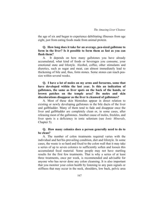 The Amazing Liver Cleanse
167
the age of six and began to experience debilitating illnesses from age
eight, just from eating foods made from animal protein.
Q. How long does it take for an average, pea-sized gallstone to
form in the liver? Is it possible to form them as fast as you can
flush them?
A. It depends on how many gallstones you have already
accumulated, what kind of foods or beverages you consume, your
emotional state and lifestyle. Alcohol, coffee, other stimulants and
diuretics, such as sugar and meat, can almost immediately lead to
thickening of bile and, thus, form stones. Some stones can reach pea-
size within several weeks.
Q. I have a lot of moles on my arms and forearms, some that
have developed within the last year. Is this an indication of
gallstones, the same as liver spots on the back of the hands, or
brown patches on the temple area? Do moles and skin
discolorations disappear as the liver is cleansed of gallstones?
A. Most of these skin blemishes appear in direct relation to
existing or newly developing gallstones in the bile ducts of the liver
and gallbladder. Many of them tend to fade and disappear once the
liver and gallbladder are completely clean or, in some cases, after
releasing most of the gallstones. Another cause of moles, freckles, and
liver spots is a deficiency in ionic selenium (see Ionic Minerals,
Chapter 5).
Q. How many colonics does a person generally need to do to
be clean?
A. The number of colon treatments required varies with the
individual and her/his prevailing condition, diet and lifestyle. In some
cases, the waste is so hard and fixed to the colon wall that it may take
a series of up to seven colonics to sufficiently soften and loosen this
accumulated fecal material. Some people may not have startling
results for the first few treatments. That is why a series of at least
three treatments, once per week, is recommended and advisable for
anyone who has never done any colon cleansing. It is also important
that you monitor your colon health by listening to any pain signals or
stiffness that may occur in the neck, shoulders, low back, pelvic area
 