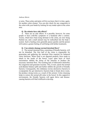 Andreas Moritz
168
or arms. These aches and pains will let you know that it is time, again,
for another colon cleanse. You can also check for any congestion in
the colon with your hands by looking for any tender spots in the colon
area.
Q. Do colonics have side effects?
A. There are no side effects. It is possible, however, for some
people to have cold-like symptoms or a headache after a colonic.
Toxins, which have been lying dormant in the colon, are now being
flushed out, and a small amount may be reabsorbed into the body’s
system. Such a healing crisis generally passes quickly and the person
will realize a greater feeling of well-being with further treatments.
Q. Can colonics damage normal intestinal flora?
A. The normal intestinal flora, consisting of friendly bacteria, will
not be disturbed. The first half of the colon is responsible for
generating and gathering the intestinal flora required for balanced
colon functions. When food is not digested properly feces tends to
attach to the inside of the bowel. Layer upon layer of fecal
encrustation inhibits the lining of the intestine to produce the
necessary intestinal flora. The resulting lack of lubrication intensifies
the congestion and generates toxemia. This, in turn, upsets the normal
acid-alkaline balance (pH) and further inhibits the growth of friendly
bacteria. Consequently, this imbalance invites destructive bacteria to
overpopulate the gut (destructive bacteria help to break down waste,
but produce strong toxins as a result of this action). Colon cleansing
helps to restore the normal pH-value in the bowel. In this supportive
environment, the friendly bacteria will again thrive and disease-
causing bacteria will find it difficult to develop.
 