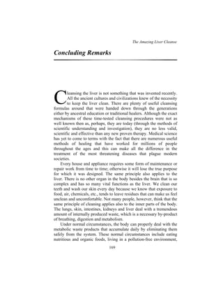 The Amazing Liver Cleanse
169
Concluding Remarks
leansing the liver is not something that was invented recently.
All the ancient cultures and civilizations knew of the necessity
to keep the liver clean. There are plenty of useful cleansing
formulas around that were handed down through the generations
either by ancestral education or traditional healers. Although the exact
mechanisms of these time-tested cleansing procedures were not as
well known then as, perhaps, they are today (through the methods of
scientific understanding and investigation), they are no less valid,
scientific and effective than any new proven therapy. Medical science
has yet to come to terms with the fact that there are numerous useful
methods of healing that have worked for millions of people
throughout the ages and this can make all the difference in the
treatment of the most threatening diseases that plague modern
societies.
Every house and appliance requires some form of maintenance or
repair work from time to time; otherwise it will lose the true purpose
for which it was designed. The same principle also applies to the
liver. There is no other organ in the body besides the brain that is so
complex and has so many vital functions as the liver. We clean our
teeth and wash our skin every day because we know that exposure to
food, air, chemicals, etc., tends to leave residues that can make us feel
unclean and uncomfortable. Not many people, however, think that the
same principle of cleaning applies also to the inner parts of the body.
The lungs, skin, intestines, kidneys and liver deal with a tremendous
amount of internally produced waste, which is a necessary by-product
of breathing, digestion and metabolism.
Under normal circumstances, the body can properly deal with the
metabolic waste products that accumulate daily by eliminating them
safely from the system. These normal circumstances include eating
nutritious and organic foods, living in a pollution-free environment,
C
 