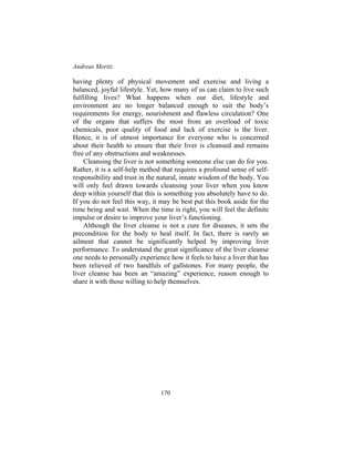 Andreas Moritz
170
having plenty of physical movement and exercise and living a
balanced, joyful lifestyle. Yet, how many of us can claim to live such
fulfilling lives? What happens when our diet, lifestyle and
environment are no longer balanced enough to suit the body’s
requirements for energy, nourishment and flawless circulation? One
of the organs that suffers the most from an overload of toxic
chemicals, poor quality of food and lack of exercise is the liver.
Hence, it is of utmost importance for everyone who is concerned
about their health to ensure that their liver is cleansed and remains
free of any obstructions and weaknesses.
Cleansing the liver is not something someone else can do for you.
Rather, it is a self-help method that requires a profound sense of self-
responsibility and trust in the natural, innate wisdom of the body. You
will only feel drawn towards cleansing your liver when you know
deep within yourself that this is something you absolutely have to do.
If you do not feel this way, it may be best put this book aside for the
time being and wait. When the time is right, you will feel the definite
impulse or desire to improve your liver’s functioning.
Although the liver cleanse is not a cure for diseases, it sets the
precondition for the body to heal itself. In fact, there is rarely an
ailment that cannot be significantly helped by improving liver
performance. To understand the great significance of the liver cleanse
one needs to personally experience how it feels to have a liver that has
been relieved of two handfuls of gallstones. For many people, the
liver cleanse has been an “amazing” experience, reason enough to
share it with those willing to help themselves.
 