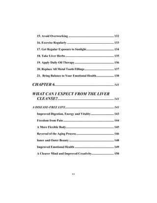 xx
15. Avoid Overworking ........................................................... 132
16. Exercise Regularly ............................................................. 133
17. Get Regular Exposure to Sunlight.................................... 134
18. Take Liver Herbs............................................................... 135
19. Apply Daily Oil Therapy................................................... 136
20. Replace All Metal Tooth Fillings...................................... 137
21. Bring Balance to Your Emotional Health....................... 138
CHAPTER 6............................................................................. 141
WHAT CAN I EXPECT FROM THE LIVER
CLEANSE?......................................................................... 141
A DISEASE-FREE LIFE............................................................... 141
Improved Digestion, Energy and Vitality.............................. 143
Freedom from Pain.................................................................. 144
A More Flexible Body.............................................................. 145
Reversal of the Aging Process................................................. 146
Inner and Outer Beauty .......................................................... 148
Improved Emotional Health ................................................... 149
A Clearer Mind and Improved Creativity............................. 150
 