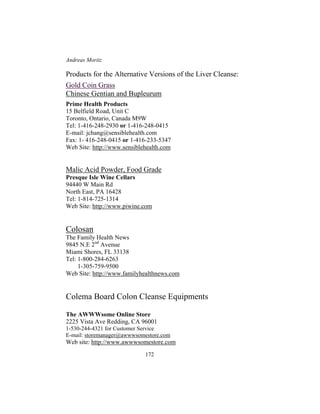 Andreas Moritz
172
Products for the Alternative Versions of the Liver Cleanse:
Gold Coin Grass
Chinese Gentian and Bupleurum
Prime Health Products
15 Belfield Road, Unit C
Toronto, Ontario, Canada M9W
Tel: 1-416-248-2930 or 1-416-248-0415
E-mail: jchang@sensiblehealth.com
Fax: 1- 416-248-0415 or 1-416-233-5347
Web Site: http://www.sensiblehealth.com
Malic Acid Powder, Food Grade
Presque Isle Wine Cellars
94440 W Main Rd
North East, PA 16428
Tel: 1-814-725-1314
Web Site: http://www.piwine.com
Colosan
The Family Health News
9845 N.E 2nd
Avenue
Miami Shores, FL 33138
Tel: 1-800-284-6263
1-305-759-9500
Web Site: http://www.familyhealthnews.com
Colema Board Colon Cleanse Equipments
The AWWWsome Online Store
2225 Vista Ave Redding, CA 96001
1-530-244-4321 for Customer Service
E-mail: storemanager@awwwsomestore.com
Web site: http://www.awwwsomestore.com
 