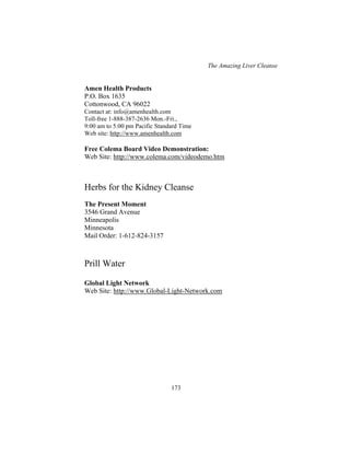 The Amazing Liver Cleanse
173
Amen Health Products
P.O. Box 1635
Cottonwood, CA 96022
Contact at: info@amenhealth.com
Toll-free 1-888-387-2636 Mon.-Fri.,
9:00 am to 5:00 pm Pacific Standard Time
Web site: http://www.amenhealth.com
Free Colema Board Video Demonstration:
Web Site: http://www.colema.com/videodemo.htm
Herbs for the Kidney Cleanse
The Present Moment
3546 Grand Avenue
Minneapolis
Minnesota
Mail Order: 1-612-824-3157
Prill Water
Global Light Network
Web Site: http://www.Global-Light-Network.com
 