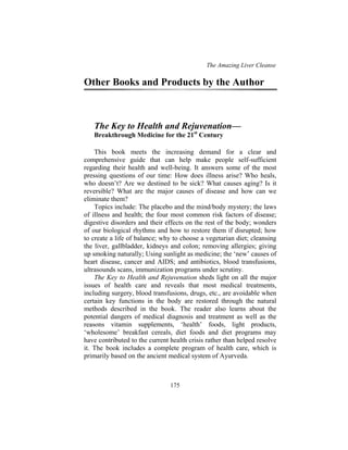 The Amazing Liver Cleanse
175
Other Books and Products by the Author
The Key to Health and Rejuvenation—
Breakthrough Medicine for the 21st
Century
This book meets the increasing demand for a clear and
comprehensive guide that can help make people self-sufficient
regarding their health and well-being. It answers some of the most
pressing questions of our time: How does illness arise? Who heals,
who doesn’t? Are we destined to be sick? What causes aging? Is it
reversible? What are the major causes of disease and how can we
eliminate them?
Topics include: The placebo and the mind/body mystery; the laws
of illness and health; the four most common risk factors of disease;
digestive disorders and their effects on the rest of the body; wonders
of our biological rhythms and how to restore them if disrupted; how
to create a life of balance; why to choose a vegetarian diet; cleansing
the liver, gallbladder, kidneys and colon; removing allergies; giving
up smoking naturally; Using sunlight as medicine; the ‘new’ causes of
heart disease, cancer and AIDS; and antibiotics, blood transfusions,
ultrasounds scans, immunization programs under scrutiny.
The Key to Health and Rejuvenation sheds light on all the major
issues of health care and reveals that most medical treatments,
including surgery, blood transfusions, drugs, etc., are avoidable when
certain key functions in the body are restored through the natural
methods described in the book. The reader also learns about the
potential dangers of medical diagnosis and treatment as well as the
reasons vitamin supplements, ‘health’ foods, light products,
‘wholesome’ breakfast cereals, diet foods and diet programs may
have contributed to the current health crisis rather than helped resolve
it. The book includes a complete program of health care, which is
primarily based on the ancient medical system of Ayurveda.
 
