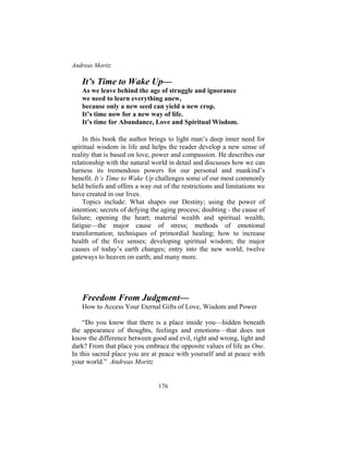 Andreas Moritz
176
It’s Time to Wake Up—
As we leave behind the age of struggle and ignorance
we need to learn everything anew,
because only a new seed can yield a new crop.
It’s time now for a new way of life.
It’s time for Abundance, Love and Spiritual Wisdom.
In this book the author brings to light man’s deep inner need for
spiritual wisdom in life and helps the reader develop a new sense of
reality that is based on love, power and compassion. He describes our
relationship with the natural world in detail and discusses how we can
harness its tremendous powers for our personal and mankind’s
benefit. It’s Time to Wake Up challenges some of our most commonly
held beliefs and offers a way out of the restrictions and limitations we
have created in our lives.
Topics include: What shapes our Destiny; using the power of
intention; secrets of defying the aging process; doubting - the cause of
failure; opening the heart; material wealth and spiritual wealth;
fatigue—the major cause of stress; methods of emotional
transformation; techniques of primordial healing; how to increase
health of the five senses; developing spiritual wisdom; the major
causes of today’s earth changes; entry into the new world; twelve
gateways to heaven on earth; and many more.
Freedom From Judgment—
How to Access Your Eternal Gifts of Love, Wisdom and Power
“Do you know that there is a place inside you—hidden beneath
the appearance of thoughts, feelings and emotions—that does not
know the difference between good and evil, right and wrong, light and
dark? From that place you embrace the opposite values of life as One.
In this sacred place you are at peace with yourself and at peace with
your world.” Andreas Moritz
 