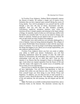The Amazing Liver Cleanse
177
In Freedom From Judgment, Andreas Moritz poignantly exposes
the illusion of duality. He outlines a simple way to remove every
limitation that you have imposed upon yourself during the course of
living duality. You will be prompted to see yourself and the world
through a new lens—the lens of clarity, discernment and non-
judgment. And you will find out that mistakes, accidents,
coincidences, negativity, deception, injustice, wars, crime and
terrorism all have a deeper purpose and meaning in the larger scheme
of things. So naturally, much of what you will read may conflict with
the beliefs you currently hold. Yet you are not asked to change your
beliefs or opinions. Instead you are asked to have an open mind, for
only an open mind can enjoy freedom from judgment.
Our personal views and worldviews are currently challenged by a
crisis of identity. Some are being shattered altogether. The collapse of
our current World Order forces humanity to deal with the most basic
issues of existence. You can no longer avoid taking responsibility for
the things that happen to you. When you do accept responsibility, you
also empower and heal yourself.
Freedom From Judgment shows you how you create or subdue
your ability to fulfill your desires. Furthermore, you will find
intriguing explanations about the mystery of time, the truth and
illusion of reincarnation, the misleading value of prayer, what makes
relationships work and why so often they don’t. Find out why
injustice is an illusion that has managed to haunt us throughout the
ages. Learn about our original separation from the Source of life and
what this means with regard to the current waves of instability and
fear so many of us are experiencing.
Discover how to identify the angels living amongst us and why we
all have light-bodies. You will have the opportunity to find the
ultimate God within you and discover why a God seen as separate
from yourself keeps you from being in your Divine Power and
happiness. In addition, you can find out how to heal yourself at a
moment’s notice. Read all about the “New Medicine” and the destiny
of the old medicine, the old economy, the old religion and the old
world.
Note: The books are available in both printed, bound form, and as
electronic books on the Internet. The electronic versions may be
 