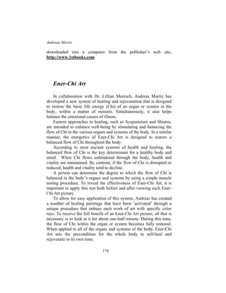 Andreas Moritz
178
downloaded into a computer from the publisher’s web site,
http://www.1stbooks.com
Ener-Chi Art
In collaboration with Dr. Lillian Maresch, Andreas Moritz has
developed a new system of healing and rejuvenation that is designed
to restore the basic life energy (Chi) of an organ or system in the
body, within a matter of minutes. Simultaneously, it also helps
balance the emotional causes of illness.
Eastern approaches to healing, such as Acupuncture and Shiatsu,
are intended to enhance well-being by stimulating and balancing the
flow of Chi to the various organs and systems of the body. In a similar
manner, the energetics of Ener-Chi Art is designed to restore a
balanced flow of Chi throughout the body.
According to most ancient systems of health and healing, the
balanced flow of Chi is the key determinant for a healthy body and
mind. When Chi flows unhindered through the body, health and
vitality are maintained. By contrast, if the flow of Chi is disrupted or
reduced, health and vitality tend to decline.
A person can determine the degree to which the flow of Chi is
balanced in the body’s organs and systems by using a simple muscle
testing procedure. To reveal the effectiveness of Ener-Chi Art, it is
important to apply this test both before and after viewing each Ener-
Chi Art picture.
To allow for easy application of this system, Andreas has created
a number of healing paintings that have been ‘activated’ through a
unique procedure that imbues each work of art with specific color
rays. To receive the full benefit of an Ener-Chi Art picture, all that is
necessary is to look at it for about one-half minute. During this time,
the flow of Chi within the organ or system becomes fully restored.
When applied to all of the organs and systems of the body, Ener-Chi
Art sets the precondition for the whole body to self-heal and
rejuvenate in its own time.
 