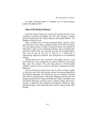 The Amazing Liver Cleanse
179
To order individual prints or complete sets of these pictures,
contact the address below.
Ener-Chi Ionized Stones
Ener-Chi Ionized Stones are stones and crystals that have been
energized, activated and imbued with life force through a special
process introduced by Dr. Lillian Maresch and Andreas Moritz—the
founders of Ener-Chi Art.
Stone ionization has not been attempted before, because stones
and rocks have rarely been considered useful in the field of healing.
Yet, the inherent power of stones to hold and release vast amounts of
information, and to exert a balancing influence upon everything they
come into contact with, once ionized, may have far-reaching effects.
This may be one of our keys to survival in a world that is
experiencing high-level pollution and destruction of eco-balancing
systems.
Ionized Stones are alive, conscious and highly reactive in the
sense that they ionize and purify any natural substance with which
they come into contact. They also help protect us from harmful
radiation caused by devices such as television, computers and other
appliances.
Also, by placing an ionized stone next to a glass of water or plate
of food, the water and food become ionized, increasing digestibility
and nutrient absorption. The beneficial uses are numerous: Ionizing
foot bath for detoxification of the body; drinking ionized water and
eating ionized foods for improved health and vitality; immediate aura
and chakra balancing; ionizing weak or injured organs and tissues;
creating a balanced and energized environment; enhancing other
healing therapies; and improving plant growth, among many other
benefits.
 