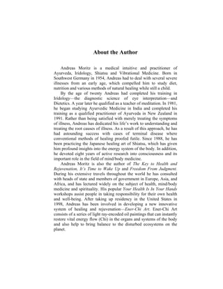 About the Author
Andreas Moritz is a medical intuitive and practitioner of
Ayurveda, Iridology, Shiatsu and Vibrational Medicine. Born in
Southwest Germany in 1954, Andreas had to deal with several severe
illnesses from an early age, which compelled him to study diet,
nutrition and various methods of natural healing while still a child.
By the age of twenty Andreas had completed his training in
Iridology—the diagnostic science of eye interpretation—and
Dietetics. A year later he qualified as a teacher of meditation. In 1981,
he began studying Ayurvedic Medicine in India and completed his
training as a qualified practitioner of Ayurveda in New Zealand in
1991. Rather than being satisfied with merely treating the symptoms
of illness, Andreas has dedicated his life’s work to understanding and
treating the root causes of illness. As a result of this approach, he has
had astounding success with cases of terminal disease where
conventional methods of healing proofed futile. Since 1988, he has
been practicing the Japanese healing art of Shiatsu, which has given
him profound insights into the energy system of the body. In addition,
he devoted eight years of active research into consciousness and its
important role in the field of mind/body medicine.
Andreas Moritz is also the author of The Key to Health and
Rejuvenation, It’s Time to Wake Up and Freedom From Judgment.
During his extensive travels throughout the world he has consulted
with heads of state and members of government in Europe, Asia, and
Africa, and has lectured widely on the subject of health, mind/body
medicine and spirituality. His popular Your Health Is In Your Hands
workshops assist people in taking responsibility for their own health
and well-being. After taking up residency in the United States in
1998, Andreas has been involved in developing a new innovative
system of healing and rejuvenation—Ener-Chi Art. Ener-Chi Art
consists of a series of light ray-encoded oil paintings that can instantly
restore vital energy flow (Chi) in the organs and systems of the body
and also help to bring balance to the disturbed ecosystems on the
planet.
 