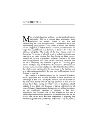 xxiii
INTRODUCTION
ost people believe that gallstones can be found only in the
gallbladder. This is a common false assumption. Most
gallstones are actually formed in the liver and
comparatively few occur in the gallbladder. You can easily verify this
assessment by giving yourself a liver cleanse. It matters little whether
you are a layperson, a medical doctor, a scientist, or someone who no
longer has a gallbladder and, therefore, is believed to be free of
gallstones altogether. The results of the liver cleanse speak for
themselves. No amount of scientific proof or medical explanation can
make these any more valuable than they already are. Once you see
hundreds of green or beige-colored gallstones floating in the toilet
bowl during your first liver flush, you will intuitively know that you
are on to something very important in your life. To satisfy your
curious mind you may decide to take the stones to a laboratory for
chemical analysis or ask your physician what he thinks about all that.
But what is most significant in this experience is the fact that you
have taken active responsibility for your own health, perhaps for the
first time in your life.
Not everyone is as fortunate as you are. An estimated 20% of the
world’s population will develop gallstones in their gallbladder at
some stage in their lives. This figure, however, does not account for
the many more people who will develop gallstones in their liver or
already have them. During my thirty years of practicing natural
medicine I have dealt with thousands of people suffering from all
types of diseases. I can document that each person, without exception,
has had considerable quantities of gallstones in their liver.
Surprisingly, only relatively few of them reported to have had a
history of gallstones in their gallbladder. Gallstones in the liver are, as
will be seen in this book, the main impediment to acquiring and
maintaining good health, youthfulness and vitality. They are, indeed,
M
 