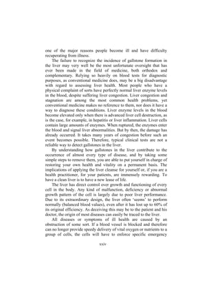 xxiv
one of the major reasons people become ill and have difficulty
recuperating from illness.
The failure to recognize the incidence of gallstone formation in
the liver may very well be the most unfortunate oversight that has
ever been made in the field of medicine, both orthodox and
complementary. Relying so heavily on blood tests for diagnostic
purposes, as conventional medicine does, may be a big disadvantage
with regard to assessing liver health. Most people who have a
physical complaint of sorts have perfectly normal liver enzyme levels
in the blood, despite suffering liver congestion. Liver congestion and
stagnation are among the most common health problems, yet
conventional medicine makes no reference to them, nor does it have a
way to diagnose these conditions. Liver enzyme levels in the blood
become elevated only when there is advanced liver cell destruction, as
is the case, for example, in hepatitis or liver inflammation. Liver cells
contain large amounts of enzymes. When ruptured, the enzymes enter
the blood and signal liver abnormalities. But by then, the damage has
already occurred. It takes many years of congestion before such an
event becomes possible. Therefore, typical clinical tests are not a
reliable way to detect gallstones in the liver.
By understanding how gallstones in the liver contribute to the
occurrence of almost every type of disease, and by taking some
simple steps to remove them, you are able to put yourself in charge of
restoring your own health and vitality on a permanent basis. The
implications of applying the liver cleanse for yourself or, if you are a
health practitioner, for your patients, are immensely rewarding. To
have a clean liver is to have a new lease of life.
The liver has direct control over growth and functioning of every
cell in the body. Any kind of malfunction, deficiency or abnormal
growth pattern of the cell is largely due to poor liver performance.
Due to its extraordinary design, the liver often ‘seems’ to perform
normally (balanced blood values), even after it has lost up to 60% of
its original efficiency. As deceiving this may be to the patient and his
doctor, the origin of most diseases can easily be traced to the liver.
All diseases or symptoms of ill health are caused by an
obstruction of some sort. If a blood vessel is blocked and therefore
can no longer provide speedy delivery of vital oxygen or nutrients to a
group of cells, the cells will have to enforce specific emergency
 