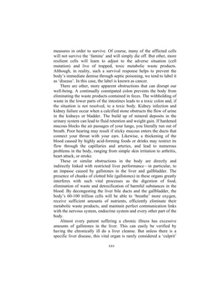 xxv
measures in order to survive. Of course, many of the afflicted cells
will not survive the ‘famine’ and will simply die off. But other, more
resilient cells will learn to adjust to the adverse situation (cell
mutation) and live of trapped, toxic metabolic waste products.
Although, in reality, such a survival response helps to prevent the
body’s immediate demise through septic poisoning, we tend to label it
as ‘disease’. In this case, the label is known as cancer.
There are other, more apparent obstructions that can disrupt our
well-being. A continually constipated colon prevents the body from
eliminating the waste products contained in feces. The withholding of
waste in the lower parts of the intestines leads to a toxic colon and, if
the situation is not resolved, to a toxic body. Kidney infection and
kidney failure occur when a calcified stone obstructs the flow of urine
in the kidneys or bladder. The build up of mineral deposits in the
urinary system can lead to fluid retention and weight gain. If hardened
mucous blocks the air passages of your lungs, you literally run out of
breath. Poor hearing may result if sticky mucous enters the ducts that
connect your throat with your ears. Likewise, a thickening of the
blood caused by highly acid-forming foods or drinks may restrict its
flow through the capillaries and arteries, and lead to numerous
problems in the body, ranging from simple skin irritation to arthritis,
heart attack, or stroke.
These or similar obstructions in the body are directly and
indirectly linked with restricted liver performance—in particular, to
an impasse caused by gallstones in the liver and gallbladder. The
presence of chunks of clotted bile (gallstones) in these organs greatly
interferes with such vital processes as the digestion of food,
elimination of waste and detoxification of harmful substances in the
blood. By decongesting the liver bile ducts and the gallbladder, the
body’s 60-100 trillion cells will be able to ‘breathe’ more oxygen,
receive sufficient amounts of nutrients, efficiently eliminate their
metabolic waste products, and maintain perfect communication links
with the nervous system, endocrine system and every other part of the
body.
Almost every patient suffering a chronic illness has excessive
amounts of gallstones in the liver. This can easily be verified by
having the chronically ill do a liver cleanse. But unless there is a
specific liver disease, this vital organ is rarely considered a ‘culprit’
 