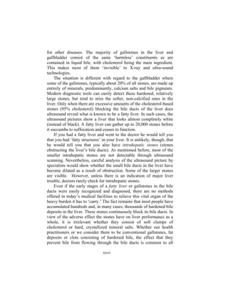xxvi
for other diseases. The majority of gallstones in the liver and
gallbladder consist of the same ‘harmless’ constituents as are
contained in liquid bile, with cholesterol being the main ingredient.
This makes most of them ‘invisible’ to X-ray and ultra-sound
technologies.
The situation is different with regard to the gallbladder where
some of the gallstones, typically about 20% of all stones, are made up
entirely of minerals, predominantly, calcium salts and bile pigments.
Modern diagnostic tools can easily detect these hardened, relatively
large stones, but tend to miss the softer, non-calcified ones in the
liver. Only when there are excessive amounts of the cholesterol-based
stones (95% cholesterol) blocking the bile ducts of the liver does
ultrasound reveal what is known to be a fatty liver. In such cases, the
ultrasound pictures show a liver that looks almost completely white
(instead of black). A fatty liver can gather up to 20,000 stones before
it succumbs to suffocation and ceases to function.
If you had a fatty liver and went to the doctor he would tell you
that you had ‘fatty structures’ in your liver. It is unlikely, though, that
he would tell you that you also have intrahepatic stones (stones
obstructing the liver’s bile ducts). As mentioned before, most of the
smaller intrahepatic stones are not detectable through ultrasound
scanning. Nevertheless, careful analysis of the ultrasound picture by
specialists would show whether the small bile ducts in the liver have
become dilated as a result of obstruction. Some of the larger stones
are visible. However, unless there is an indication of major liver
trouble, doctors rarely check for intrahepatic stones.
Even if the early stages of a fatty liver or gallstones in the bile
ducts were easily recognized and diagnosed, there are no methods
offered in today’s medical facilities to relieve this vital organ of the
heavy burden it has to ‘carry.’ The fact remains that most people have
accumulated hundreds and, in many cases, thousands of hardened bile
deposits in the liver. These stones continuously block its bile ducts. In
view of the adverse effect the stones have on liver performance as a
whole, it is irrelevant whether they consist of soft clumps of
cholesterol or hard, crystallized mineral salts. Whether our health
practitioners or we consider them to be conventional gallstones, fat
deposits or clots consisting of hardened bile, the effect that they
prevent bile from flowing through the bile ducts is common to all
 