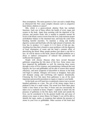xxvii
three assumptions. The main question is, how can such a simple thing
as obstructed bile flow cause complex diseases such as congestive
heart failure, diabetes or cancer?
Bile, which is a green-colored, alkaline fluid, has multiple
functions. Each one of these affects the health of every organ and
system in the body. Apart from assisting with the digestion of fat,
calcium, and protein foods, bile is needed to maintain normal fat
levels in the blood, remove toxins from the liver, help maintain proper
acid/alkaline balance in the intestinal tract, and keep the colon from
breeding harmful microbes. To maintain a strong and healthy
digestive system and feed body cells the right amount of nutrients, the
liver has to produce 1-1.5 quarts (1.1-1.6 liters) of bile per day.
Anything less than that is bound to cause problems with the digestion
of food, elimination of waste and the body’s constant effort of
detoxifying the blood. Many people produce just about a cup full or
less. As will be shown in this book, almost all health problems are a
direct or indirect consequence of reduced bile production and
inefficient bile transport.
People with chronic illnesses often have several thousand
gallstones congesting the bile ducts of the liver. Some stones may
have impacted the gallbladder as well. By removing these stones
through a series of liver cleanses, and maintaining a balanced diet and
lifestyle, the liver and gallbladder will be able to restore their natural
efficiency, and most symptoms of discomfort or disease in the body
will begin to subside. Allergies will lessen or disappear, back pain
will dissipate energy and well-being will improve dramatically.
Cleansing the liver bile ducts from gallstones is one of the most
important and powerful procedures to regain or improve your health.
In this book you will learn how to painlessly remove up to several
hundred gallstones at a time. The size of the stones ranges from a
pinhead to that of a small walnut. The actual liver flush takes place
within a time frame of less than 14 hours and can conveniently be
taken over a weekend at home. Chapter 1 explains in detail why the
presence of gallstones in the bile ducts, both inside and outside the
liver, can be considered to be the greatest health risk and cause of
almost every major or minor illness. In Chapter 2 you will be able to
identify the signs, marks, or symptoms that indicate the presence of
stones in your liver or gallbladder. Other sections of the book deal
 