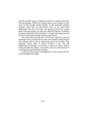 xxviii
with the possible causes of gallstones and how to prevent new ones
from developing. ‘What Can I Expect from a Liver Cleanse’ covers
some of the possible health benefits of this profound self-help
program. Also, find out what others have to say about their
experiences with the liver flush. The question and answer section
deals with many queries you may have about the cleanse. To reap the
maximum benefit from this procedure, I strongly encourage you read
the entire book before starting with the actual cleanse.
The picture shown on the cover of the book is part of a series of
paintings, known as Ener-Chi Art, that were created to restore the life
force energy (Chi) in all the organs and systems of the body. This
particular picture helps to restore Chi-flow in the liver and
gallbladder. By looking at it for about ½ minute or longer—before,
during and after the cleanse—can greatly assist you in the process of
cleansing and rejuvenating these organs.
I wish you great success and happiness on your journey of self-
sustained health and vitality.
 