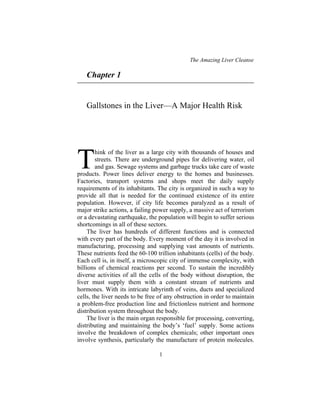 The Amazing Liver Cleanse
1
Chapter 1
Gallstones in the Liver—A Major Health Risk
hink of the liver as a large city with thousands of houses and
streets. There are underground pipes for delivering water, oil
and gas. Sewage systems and garbage trucks take care of waste
products. Power lines deliver energy to the homes and businesses.
Factories, transport systems and shops meet the daily supply
requirements of its inhabitants. The city is organized in such a way to
provide all that is needed for the continued existence of its entire
population. However, if city life becomes paralyzed as a result of
major strike actions, a failing power supply, a massive act of terrorism
or a devastating earthquake, the population will begin to suffer serious
shortcomings in all of these sectors.
The liver has hundreds of different functions and is connected
with every part of the body. Every moment of the day it is involved in
manufacturing, processing and supplying vast amounts of nutrients.
These nutrients feed the 60-100 trillion inhabitants (cells) of the body.
Each cell is, in itself, a microscopic city of immense complexity, with
billions of chemical reactions per second. To sustain the incredibly
diverse activities of all the cells of the body without disruption, the
liver must supply them with a constant stream of nutrients and
hormones. With its intricate labyrinth of veins, ducts and specialized
cells, the liver needs to be free of any obstruction in order to maintain
a problem-free production line and frictionless nutrient and hormone
distribution system throughout the body.
The liver is the main organ responsible for processing, converting,
distributing and maintaining the body’s ‘fuel’ supply. Some actions
involve the breakdown of complex chemicals; other important ones
involve synthesis, particularly the manufacture of protein molecules.
T
 