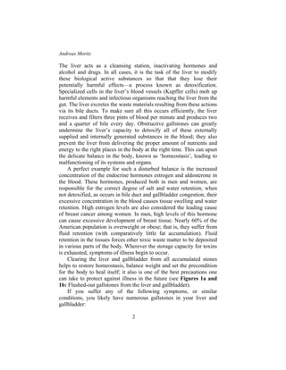 Andreas Moritz
2
The liver acts as a cleansing station, inactivating hormones and
alcohol and drugs. In all cases, it is the task of the liver to modify
these biological active substances so that that they lose their
potentially harmful effects—a process known as detoxification.
Specialized cells in the liver’s blood vessels (Kupffer cells) mob up
harmful elements and infectious organisms reaching the liver from the
gut. The liver excretes the waste materials resulting from these actions
via its bile ducts. To make sure all this occurs efficiently, the liver
receives and filters three pints of blood per minute and produces two
and a quarter of bile every day. Obstructive gallstones can greatly
undermine the liver’s capacity to detoxify all of these externally
supplied and internally generated substances in the blood; they also
prevent the liver from delivering the proper amount of nutrients and
energy to the right places in the body at the right time. This can upset
the delicate balance in the body, known as ‘homeostasis’, leading to
malfunctioning of its systems and organs.
A perfect example for such a disturbed balance is the increased
concentration of the endocrine hormones estrogen and aldosterone in
the blood. These hormones, produced both in men and women, are
responsible for the correct degree of salt and water retention; when
not detoxified, as occurs in bile duct and gallbladder congestion, their
excessive concentration in the blood causes tissue swelling and water
retention. High estrogen levels are also considered the leading cause
of breast cancer among women. In men, high levels of this hormone
can cause excessive development of breast tissue. Nearly 60% of the
American population is overweight or obese; that is, they suffer from
fluid retention (with comparatively little fat accumulation). Fluid
retention in the tissues forces other toxic waste matter to be deposited
in various parts of the body. Wherever the storage capacity for toxins
is exhausted, symptoms of illness begin to occur.
Clearing the liver and gallbladder from all accumulated stones
helps to restore homeostasis, balance weight and set the precondition
for the body to heal itself; it also is one of the best precautions one
can take to protect against illness in the future (see Figures 1a and
1b: Flushed-out gallstones from the liver and gallbladder).
If you suffer any of the following symptoms, or similar
conditions, you likely have numerous gallstones in your liver and
gallbladder:
 