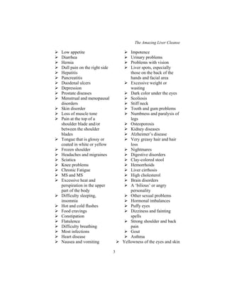 The Amazing Liver Cleanse
3
Low appetite
Diarrhea
Hernia
Dull pain on the right side
Hepatitis
Pancreatitis
Duodenal ulcers
Depression
Prostate diseases
Menstrual and menopausal
disorders
Skin disorder
Loss of muscle tone
Pain at the top of a
shoulder blade and/or
between the shoulder
blades
Tongue that is glossy or
coated in white or yellow
Frozen shoulder
Headaches and migraines
Sciatica
Knee problems
Chronic Fatigue
MS and MS
Excessive heat and
perspiration in the upper
part of the body
Difficulty sleeping,
insomnia
Hot and cold flushes
Food cravings
Constipation
Flatulence
Difficulty breathing
Most infections
Heart disease
Nausea and vomiting
Impotence
Urinary problems
Problems with vision
Liver spots, especially
those on the back of the
hands and facial area
Excessive weight or
wasting
Dark color under the eyes
Scoliosis
Stiff neck
Tooth and gum problems
Numbness and paralysis of
legs
Osteoporosis
Kidney diseases
Alzheimer’s disease
Very greasy hair and hair
loss
Nightmares
Digestive disorders
Clay-colored stool
Hemorrhoids
Liver cirrhosis
High cholesterol
Brain disorders
A ‘bilious’ or angry
personality
Other sexual problems
Hormonal imbalances
Puffy eyes
Dizziness and fainting
spells
Strong shoulder and back
pain
Gout
Asthma
Yellowness of the eyes and skin
 