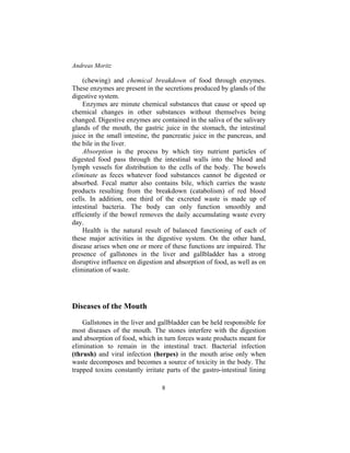 Andreas Moritz
8
(chewing) and chemical breakdown of food through enzymes.
These enzymes are present in the secretions produced by glands of the
digestive system.
Enzymes are minute chemical substances that cause or speed up
chemical changes in other substances without themselves being
changed. Digestive enzymes are contained in the saliva of the salivary
glands of the mouth, the gastric juice in the stomach, the intestinal
juice in the small intestine, the pancreatic juice in the pancreas, and
the bile in the liver.
Absorption is the process by which tiny nutrient particles of
digested food pass through the intestinal walls into the blood and
lymph vessels for distribution to the cells of the body. The bowels
eliminate as feces whatever food substances cannot be digested or
absorbed. Fecal matter also contains bile, which carries the waste
products resulting from the breakdown (catabolism) of red blood
cells. In addition, one third of the excreted waste is made up of
intestinal bacteria. The body can only function smoothly and
efficiently if the bowel removes the daily accumulating waste every
day.
Health is the natural result of balanced functioning of each of
these major activities in the digestive system. On the other hand,
disease arises when one or more of these functions are impaired. The
presence of gallstones in the liver and gallbladder has a strong
disruptive influence on digestion and absorption of food, as well as on
elimination of waste.
Diseases of the Mouth
Gallstones in the liver and gallbladder can be held responsible for
most diseases of the mouth. The stones interfere with the digestion
and absorption of food, which in turn forces waste products meant for
elimination to remain in the intestinal tract. Bacterial infection
(thrush) and viral infection (herpes) in the mouth arise only when
waste decomposes and becomes a source of toxicity in the body. The
trapped toxins constantly irritate parts of the gastro-intestinal lining
 