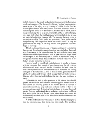 The Amazing Liver Cleanse
9
(which begins in the mouth and ends in the anus) until inflammation
or ulceration occurs. The damaged cell tissue ‘invites’ more microbes
to the scene of the injury to help clean up of cellular debris. This is a
normal phenomenon seen everywhere in nature whenever there is
something that needs to be decomposed. Bacteria never attack, that is,
infect something that is as clean, vital and healthy as a fruit hanging
on a tree. Only when the fruit becomes overripe or falls to the ground
do bacteria begin their clean-up job. The moment bacteria begin to
decompose food or flesh, toxins are generated. These toxins can be
recognized by their unpleasant odor and acidic nature. If they are
generated in the body, in its only natural that symptoms of illness
begin to show up.
Thrush indicates the presence of large quantities of bacteria that
have spread throughout the gastro-intestinal tract, including the mouth
area. It shows up in the mouth because the mucous lining there is no
longer resistant enough to keep its cells in good physical shape. Since
the main part of the immune system is located in the mucous lining of
the gastro-intestinal tract, thrush indicates a major weakness in the
body’s general immunity to disease.
Herpes, which is considered a viral disease, is similar to thrush,
with the exception that, instead of bacteria attacking the cell exterior,
viral materials attack the cell interior or nucleus. In both cases, the
attackers target only weak and unhealthy cells, those that are already
damaged or dysfunctional. Added to this dilemma, gallstones harbor
plenty of bacteria and viruses, which escape the liver via the secreted
bile and infect those parts of the body that have the least resistance to
them.
Gallstones can lead to other problems in the mouth. They inhibit
proper bile secretion, which in turn reduces appetite and secretion of
saliva from the salivary glands in the mouth. Saliva is required to
cleanse the mouth and keep its tissues soft and pliable. If there is not
enough saliva present, destructive bacteria begin to invade the mouth
cavity. This can lead to tooth decay and other tooth-related problems.
But, once again, bacteria do not cause tooth decay; the germs are
attracted only to those areas in the mouth that are undernourished and
toxic already.
A bitter taste in the mouth is caused by bile that has regurgitated
into the stomach and, from there, into the mouth. This condition
 