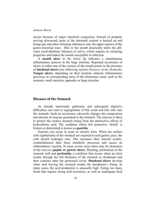 Andreas Moritz
10
occurs because of major intestinal congestion. Instead of properly
moving downward, parts of the intestinal content is backed up and
brings gas and other irritating substances into the upper regions of the
gastro-intestinal tract. Bile in the mouth drastically alters the pH-
value (acid-alkalinity balance) of saliva, which impairs its cleansing
properties and makes the mouth susceptible to infection.
A mouth ulcer in the lower lip indicates a simultaneous
inflammatory process in the large intestine. Repeated occurrence of
ulcers in either one of the corners of the mouth points to the presence
of duodenal ulcers (see following section Diseases of the Stomach).
Tongue ulcers, depending on their location, indicate inflammatory
processes in corresponding areas of the alimentary canal, such as the
stomach, small intestine, appendix or large intestine.
Diseases of the Stomach
As already mentioned, gallstones and subsequent digestive
difficulties can lead to regurgitation of bile acids and bile salts into
the stomach. Such an occurrence adversely changes the composition
and amount of mucous generated in the stomach. The mucous is there
to protect the surface stomach lining from the destructive effects of
hydrochloric acid. The condition where this protective ‘shield’ is
broken or diminished is known as gastritis.
Gastritis can occur in acute or chronic form. When the surface
cells (epithelium) of the stomach are exposed to acid gastric juice, the
cells absorb hydrogen ions. This increases their internal acidity,
counterbalances their basic metabolic processes and causes an
inflammatory reaction. In more severe cases there may be ulceration
of the mucosa (peptic or gastric ulcer), bleeding, perforation of the
stomach wall and peritonitis, a condition that occurs when an ulcer
erodes through the full thickness of the stomach or duodenum and
their contents enter the peritoneal cavity. Duodenal ulcers develop
when acid leaving the stomach erodes the duodenum’s lining. In
many cases, the acid production is unusually high. Eating too many
foods that require strong acid secretions, as well as inadequate food
 
