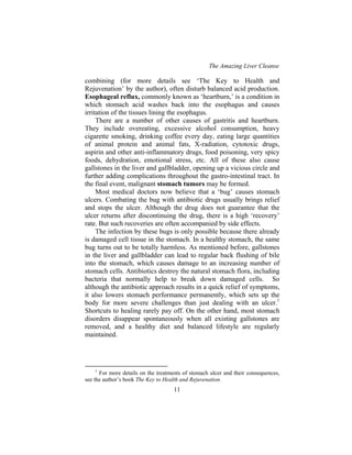 The Amazing Liver Cleanse
11
combining (for more details see ‘The Key to Health and
Rejuvenation’ by the author), often disturb balanced acid production.
Esophageal reflux, commonly known as ‘heartburn,’ is a condition in
which stomach acid washes back into the esophagus and causes
irritation of the tissues lining the esophagus.
There are a number of other causes of gastritis and heartburn.
They include overeating, excessive alcohol consumption, heavy
cigarette smoking, drinking coffee every day, eating large quantities
of animal protein and animal fats, X-radiation, cytotoxic drugs,
aspirin and other anti-inflammatory drugs, food poisoning, very spicy
foods, dehydration, emotional stress, etc. All of these also cause
gallstones in the liver and gallbladder, opening up a vicious circle and
further adding complications throughout the gastro-intestinal tract. In
the final event, malignant stomach tumors may be formed.
Most medical doctors now believe that a ‘bug’ causes stomach
ulcers. Combating the bug with antibiotic drugs usually brings relief
and stops the ulcer. Although the drug does not guarantee that the
ulcer returns after discontinuing the drug, there is a high ‘recovery’
rate. But such recoveries are often accompanied by side effects.
The infection by these bugs is only possible because there already
is damaged cell tissue in the stomach. In a healthy stomach, the same
bug turns out to be totally harmless. As mentioned before, gallstones
in the liver and gallbladder can lead to regular back flushing of bile
into the stomach, which causes damage to an increasing number of
stomach cells. Antibiotics destroy the natural stomach flora, including
bacteria that normally help to break down damaged cells. So
although the antibiotic approach results in a quick relief of symptoms,
it also lowers stomach performance permanently, which sets up the
body for more severe challenges than just dealing with an ulcer.1
Shortcuts to healing rarely pay off. On the other hand, most stomach
disorders disappear spontaneously when all existing gallstones are
removed, and a healthy diet and balanced lifestyle are regularly
maintained.
1
For more details on the treatments of stomach ulcer and their consequences,
see the author’s book The Key to Health and Rejuvenation.
 