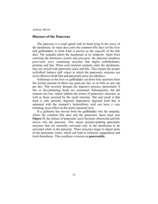 Andreas Moritz
12
Diseases of the Pancreas
The pancreas is a small gland with its head lying in the curve of
the duodenum. Its main duct joins the common bile duct (of the liver
and gallbladder) to form what is known as the ampulla of the bile
duct. The ampulla enters the duodenum at its midpoint. Apart from
secreting the hormones insulin and glucagon, the pancreas produces
pancreatic juice containing enzymes that digest carbohydrates,
proteins and fats. When acid stomach contents enter the duodenum,
they are mixed with pancreatic juice and bile. This creates the proper
acid/alkali balance (pH value) at which the pancreatic enzymes are
most effective (both bile and pancreatic juice are alkaline).
Gallstones in the liver or gallbladder cut down bile secretion from
the normal amount of about one quart per day, to as little as one cup
per day. This severely disrupts the digestive process, particularly if
fats or fat-containing foods are consumed. Subsequently, the pH
remains too low, which inhibits the action of pancreatic enzymes, as
well as those secreted by the small intestine. The end result is that
food is only partially digested. Improperly digested food that is
saturated with the stomach’s hydrochloric acid can have a very
irritating, toxic effect on the entire intestinal tract.
If a gallstone has moved from the gallbladder into the ampulla,
where the common bile duct and the pancreatic ducts meet (see
Figure 3), the release of pancreatic juice becomes obstructed and bile
moves into the pancreas. This causes protein-splitting pancreatic
enzymes that are normally activated only in the duodenum to be
activated while in the pancreas. These enzymes begin to digest parts
of the pancreatic tissue, which can lead to infection, suppuration and
local thrombosis. This condition is known as pancreatitis.
 