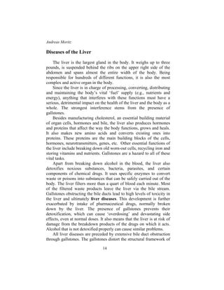 Andreas Moritz
14
Diseases of the Liver
The liver is the largest gland in the body. It weighs up to three
pounds, is suspended behind the ribs on the upper right side of the
abdomen and spans almost the entire width of the body. Being
responsible for hundreds of different functions, it is also the most
complex and active organ in the body.
Since the liver is in charge of processing, converting, distributing
and maintaining the body’s vital ‘fuel’ supply (e.g., nutrients and
energy), anything that interferes with these functions must have a
serious, detrimental impact on the health of the liver and the body as a
whole. The strongest interference stems from the presence of
gallstones.
Besides manufacturing cholesterol, an essential building material
of organ cells, hormones and bile, the liver also produces hormones
and proteins that affect the way the body functions, grows and heals.
It also makes new amino acids and converts existing ones into
proteins. These proteins are the main building blocks of the cells,
hormones, neurotransmitters, genes, etc. Other essential functions of
the liver include breaking down old worn-out cells, recycling iron and
storing vitamins and nutrients. Gallstones are a hazard to all of these
vital tasks.
Apart from breaking down alcohol in the blood, the liver also
detoxifies noxious substances, bacteria, parasites, and certain
components of chemical drugs. It uses specific enzymes to convert
waste or poisons into substances that can be safely carried out of the
body. The liver filters more than a quart of blood each minute. Most
of the filtered waste products leave the liver via the bile stream.
Gallstones obstructing the bile ducts lead to high levels of toxicity in
the liver and ultimately liver diseases. This development is further
exacerbated by intake of pharmaceutical drugs, normally broken
down by the liver. The presence of gallstones prevents their
detoxification, which can cause ‘overdosing’ and devastating side
effects, even at normal doses. It also means that the liver is at risk of
damage from the breakdown products of the drugs on which it acts.
Alcohol that is not detoxified properly can cause similar problems.
All liver diseases are preceded by extensive bile duct obstruction
through gallstones. The gallstones distort the structural framework of
 