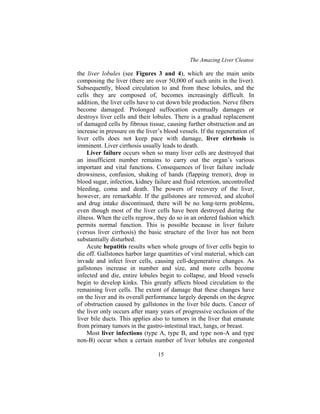 The Amazing Liver Cleanse
15
the liver lobules (see Figures 3 and 4), which are the main units
composing the liver (there are over 50,000 of such units in the liver).
Subsequently, blood circulation to and from these lobules, and the
cells they are composed of, becomes increasingly difficult. In
addition, the liver cells have to cut down bile production. Nerve fibers
become damaged. Prolonged suffocation eventually damages or
destroys liver cells and their lobules. There is a gradual replacement
of damaged cells by fibrous tissue, causing further obstruction and an
increase in pressure on the liver’s blood vessels. If the regeneration of
liver cells does not keep pace with damage, liver cirrhosis is
imminent. Liver cirrhosis usually leads to death.
Liver failure occurs when so many liver cells are destroyed that
an insufficient number remains to carry out the organ’s various
important and vital functions. Consequences of liver failure include
drowsiness, confusion, shaking of hands (flapping tremor), drop in
blood sugar, infection, kidney failure and fluid retention, uncontrolled
bleeding, coma and death. The powers of recovery of the liver,
however, are remarkable. If the gallstones are removed, and alcohol
and drug intake discontinued, there will be no long-term problems,
even though most of the liver cells have been destroyed during the
illness. When the cells regrow, they do so in an ordered fashion which
permits normal function. This is possible because in liver failure
(versus liver cirrhosis) the basic structure of the liver has not been
substantially disturbed.
Acute hepatitis results when whole groups of liver cells begin to
die off. Gallstones harbor large quantities of viral material, which can
invade and infect liver cells, causing cell-degenerative changes. As
gallstones increase in number and size, and more cells become
infected and die, entire lobules begin to collapse, and blood vessels
begin to develop kinks. This greatly affects blood circulation to the
remaining liver cells. The extent of damage that these changes have
on the liver and its overall performance largely depends on the degree
of obstruction caused by gallstones in the liver bile ducts. Cancer of
the liver only occurs after many years of progressive occlusion of the
liver bile ducts. This applies also to tumors in the liver that emanate
from primary tumors in the gastro-intestinal tract, lungs, or breast.
Most liver infections (type A, type B, and type non-A and type
non-B) occur when a certain number of liver lobules are congested
 