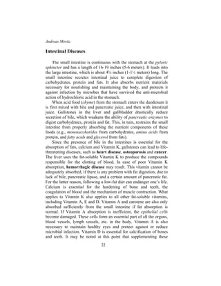 Andreas Moritz
22
Intestinal Diseases
The small intestine is continuous with the stomach at the pyloric
sphincter and has a length of 16-19 inches (5-6 meters). It leads into
the large intestine, which is about 4¾ inches (1-1½ meters) long. The
small intestine secretes intestinal juice to complete digestion of
carbohydrates, protein and fats. It also absorbs nutrient materials
necessary for nourishing and maintaining the body, and protects it
against infection by microbes that have survived the anti-microbial
action of hydrochloric acid in the stomach.
When acid food (chyme) from the stomach enters the duodenum it
is first mixed with bile and pancreatic juice, and then with intestinal
juice. Gallstones in the liver and gallbladder drastically reduce
secretion of bile, which weakens the ability of pancreatic enzymes to
digest carbohydrates, protein and fat. This, in turn, restrains the small
intestine from properly absorbing the nutrient components of these
foods (e.g., monosaccharides from carbohydrates, amino acids from
protein, and fatty acids and glycerol from fats).
Since the presence of bile in the intestines is essential for the
absorption of fats, calcium and Vitamin K, gallstones can lead to life-
threatening diseases, such as heart disease, osteoporosis and cancer.
The liver uses the fat-soluble Vitamin K to produce the compounds
responsible for the clotting of blood. In case of poor Vitamin K
absorption, hemorrhagic disease may result. This vitamin cannot be
adequately absorbed, if there is any problem with fat digestion, due to
lack of bile, pancreatic lipase, and a certain amount of pancreatic fat.
For the latter reason, following a low-fat diet can endanger one’s life.
Calcium is essential for the hardening of bone and teeth, the
coagulation of blood and the mechanism of muscle contraction. What
applies to Vitamin K also applies to all other fat-soluble vitamins,
including Vitamin A, E and D. Vitamin A and carotene are also only
absorbed sufficiently from the small intestine if fat absorption is
normal. If Vitamin A absorption is inefficient, the epithelial cells
become damaged. These cells form an essential part of all the organs,
blood vessels, lymph vessels, etc. in the body. Vitamin A is also
necessary to maintain healthy eyes and protect against or reduce
microbial infection. Vitamin D is essential for calcification of bones
and teeth. It may be noted at this point that supplementing these
 