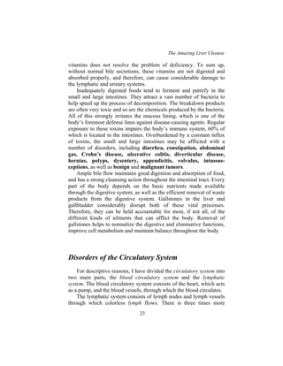The Amazing Liver Cleanse
23
vitamins does not resolve the problem of deficiency. To sum up,
without normal bile secretions, these vitamins are not digested and
absorbed properly, and therefore, can cause considerable damage to
the lymphatic and urinary systems.
Inadequately digested foods tend to ferment and putrefy in the
small and large intestines. They attract a vast number of bacteria to
help speed up the process of decomposition. The breakdown products
are often very toxic and so are the chemicals produced by the bacteria.
All of this strongly irritates the mucous lining, which is one of the
body’s foremost defense lines against disease-causing agents. Regular
exposure to these toxins impairs the body’s immune system, 60% of
which is located in the intestines. Overburdened by a constant influx
of toxins, the small and large intestines may be afflicted with a
number of disorders, including diarrhea, constipation, abdominal
gas, Crohn’s disease, ulcerative colitis, diverticular disease,
hernias, polyps, dysentery, appendicitis, volvulus, intussus-
ceptions, as well as benign and malignant tumors.
Ample bile flow maintains good digestion and absorption of food,
and has a strong cleansing action throughout the intestinal tract. Every
part of the body depends on the basic nutrients made available
through the digestive system, as well as the efficient removal of waste
products from the digestive system. Gallstones in the liver and
gallbladder considerably disrupt both of these vital processes.
Therefore, they can be held accountable for most, if not all, of the
different kinds of ailments that can afflict the body. Removal of
gallstones helps to normalize the digestive and eliminative functions,
improve cell metabolism and maintain balance throughout the body.
Disorders of the Circulatory System
For descriptive reasons, I have divided the circulatory system into
two main parts, the blood circulatory system and the lymphatic
system. The blood circulatory system consists of the heart, which acts
as a pump, and the blood vessels, through which the blood circulates.
The lymphatic system consists of lymph nodes and lymph vessels
through which colorless lymph flows. There is three times more
 