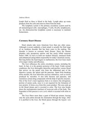 Andreas Moritz
24
lymph fluid as there is blood in the body. Lymph takes up waste
products from the cells and removes them from the body.
The lymphatic system is the primary circulatory system used by
all immunological cells: macrophages, T-cells, B-cells, lymphocytes,
etc. An obstruction-free lymphatic system is necessary to maintain
homeostasis.
Coronary Heart Disease
Heart attacks take more American lives than any other cause.
Although it occurs suddenly, a heart attack is actually the final stage
of an insidious disorder that has been years in the making. The
disorder is known as coronary heart disease. Since the disease
plunders only prosperous nations and has rarely killed someone
before 1900, we have to hold our modern lifestyle, unnatural foods
and unbalanced eating habits responsible for today’s heartsick society.
But long before the heart begins to malfunction, the liver loses much
of its major vitality and efficiency.
The liver influences the entire circulatory system, including the
heart. In fact, it is the greatest protector of the heart. Under normal
conditions, the liver thoroughly detoxifies and purifies venous blood
that arrives via the portal vein from the abdominal part of the
digestive system, the spleen and the pancreas. Apart from breaking
down alcohol, the liver detoxifies noxious substances, such as toxins
produced by microbes. It also kills bacteria and parasites, and
neutralizes certain drug compounds with the help of specific enzymes.
One of the liver’s most ingenious feats is to remove the nitrogenous
portion of amino acids, since it is not required for the formation of
new protein. It forms urea from this waste product. The urea ends up
in the blood stream and is excreted in urine. The liver also breaks
down the nucleoprotein (nucleus) of worn-out cells of the body. The
byproduct of this process is uric acid, which is excreted with urine as
well.
The liver filters more than a quart of blood per minute, leaving
only the acid carbon dioxide for elimination through the lungs. After
it is purified in the liver, the blood passes through the hepatic vein
 