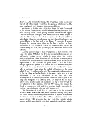 Andreas Moritz
26
absorbed. After leaving the lungs, the oxygenated blood passes into
the left side of the heart. From there it is pumped into the aorta. The
aorta supplies all body tissues with oxygenated blood.
Gallstones in the bile ducts of the liver distort the basic framework
of the lobules. Consequently, the blood vessels supplying these liver
units develop kinks, which greatly reduces internal blood supply.
Liver cells become damaged, and harmful cellular debris begins to
enter the blood stream. This further weakens the liver’s ability to
detoxify the blood. As a result, more and more harmful substances are
retained both in the liver and in the blood. A congested liver can
obstruct the venous blood flow to the heart, leading to heart
palpitations or even heart attacks. It is obvious that toxins that are not
neutralized by the liver, end up damaging the heart and blood vessel
network.
Another consequence of this development is that proteins from
dead cells (about 30 billion per day) and unused food proteins are not
sufficiently broken down, which, in turn, raises the protein
concentration in the blood. Consequently, the body tries to store these
proteins in the basement membranes of the blood vessel walls (further
explanations of this scenario are given below). Once the body’s
storage capacity for protein is exhausted the extra proteins are forced
to remain in the blood stream. This can cause the number of red blood
cells to increase, which raises the packed cell volume of the blood
called, hemocrit, to abnormal levels. The concentration of hemoglobin
in the red blood cells also begins to increase, giving rise to a red
complexion of the skin, particularly in the face and chest.
(Hemoglobin is a complex protein that combines with oxygen in the
lungs and transports it to all body cells.) As a result, the red blood
cells become enlarged, and are, therefore, too big to pass through the
tiny channels of the capillary network. Obviously, this causes the
blood to become too thick and slow moving, thereby increasing its
tendency toward clotting (platelets sticking together).
The formation of blood clots is considered to be the main risk
factor for heart attack or stroke. Since fat has no clotting ability, this
risk stems mainly from the high concentration of protein in the blood.
Researchers discovered that the sulphur-containing amino acid
homocysteine (HC) promotes the tiny clots that initiate arterial
damage and the catastrophic ones that precipitate most heart attacks
 