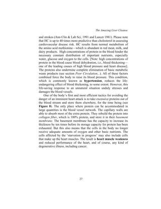 The Amazing Liver Cleanse
27
and strokes (Ann Clin & Lab Sci, 1991 and Lancet 1981). Please note
that HC is up to 40 times more predictive than cholesterol in assessing
cardiovascular disease risk. HC results from normal metabolism of
the amino acid methionine—which is abundant in red meat, milk, and
dairy products. High concentrations of protein in the blood hinder the
necessary constant distribution of important nutrients, especially
water, glucose and oxygen to the cells. [Note: high concentrations of
protein in the blood cause blood dehydration, i.e., blood thickening—
one of the leading causes of high blood pressure and heart disease].
The proteins also undermine complete elimination of basic metabolic
waste products (see section Poor Circulation,..). All of these factors
combined force the body to raise its blood pressure. This condition,
which is commonly known as hypertension, reduces the life-
endangering effect of blood thickening, to some extent. However, this
life-saving response to an unnatural situation unduly stresses and
damages the blood vessels.
One of the body’s first and most efficient tactics for avoiding the
danger of an imminent heart attack is to take excessive proteins out of
the blood stream and store them elsewhere, for the time being (see
Figure 8). The only place where protein can be accommodated in
large quantities is the blood vessel network. The capillary walls are
able to absorb most of the extra protein. They rebuild the protein into
collagen fiber, which is 100% protein, and store it in their basement
membrane. The basement membrane has the capacity to increase its
thickness by ten times before its storage capacity for protein has been
exhausted. But this also means that the cells in the body no longer
receive adequate amounts of oxygen and other basic nutrients. The
cells affected by the ‘starvation in progress’ may also include cells
that make up the heart muscles. The result is heart muscle weakness
and reduced performance of the heart, and of course, any kind of
degenerative illness, including cancer.
 